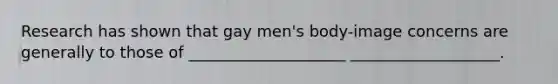 Research has shown that gay men's body-image concerns are generally to those of ____________________ ___________________.