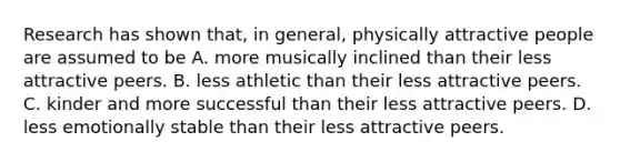 Research has shown that, in general, physically attractive people are assumed to be A. more musically inclined than their less attractive peers. B. less athletic than their less attractive peers. C. kinder and more successful than their less attractive peers. D. less emotionally stable than their less attractive peers.