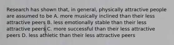 Research has shown that, in general, physically attractive people are assumed to be A. more musically inclined than their less attractive peers B. less emotionally stable than their less attractive peers C. more successful than their less attractive peers D. less athletic than their less attractive peers