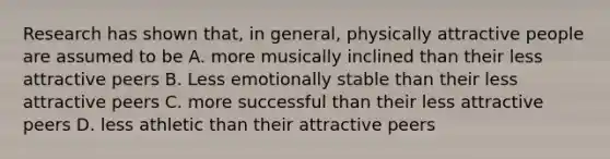 Research has shown that, in general, physically attractive people are assumed to be A. more musically inclined than their less attractive peers B. Less emotionally stable than their less attractive peers C. more successful than their less attractive peers D. less athletic than their attractive peers