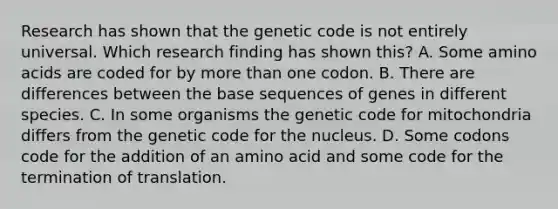 Research has shown that the genetic code is not entirely universal. Which research finding has shown this? A. Some <a href='https://www.questionai.com/knowledge/k9gb720LCl-amino-acids' class='anchor-knowledge'>amino acids</a> are coded for by <a href='https://www.questionai.com/knowledge/keWHlEPx42-more-than' class='anchor-knowledge'>more than</a> one codon. B. There are differences between the base sequences of genes in different species. C. In some organisms the genetic code for mitochondria differs from the genetic code for the nucleus. D. Some codons code for the addition of an amino acid and some code for the <a href='https://www.questionai.com/knowledge/kG3Jk6ErHI-termination-of-translation' class='anchor-knowledge'>termination of translation</a>.