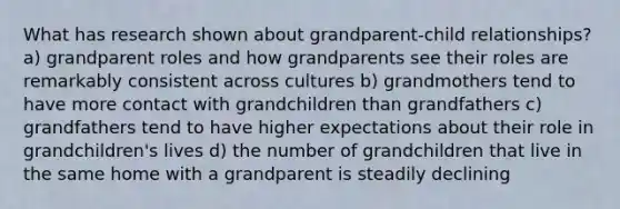 What has research shown about grandparent-child relationships? a) grandparent roles and how grandparents see their roles are remarkably consistent across cultures b) grandmothers tend to have more contact with grandchildren than grandfathers c) grandfathers tend to have higher expectations about their role in grandchildren's lives d) the number of grandchildren that live in the same home with a grandparent is steadily declining