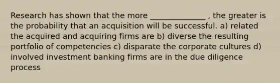 Research has shown that the more ______________ , the greater is the probability that an acquisition will be successful. a) related the acquired and acquiring firms are b) diverse the resulting portfolio of competencies c) disparate the corporate cultures d) involved investment banking firms are in the due diligence process