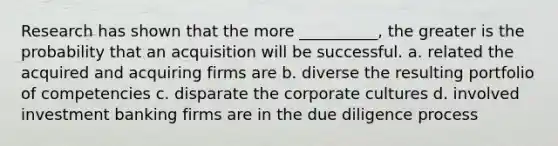 Research has shown that the more __________, the greater is the probability that an acquisition will be successful. a. related the acquired and acquiring firms are b. diverse the resulting portfolio of competencies c. disparate the corporate cultures d. involved investment banking firms are in the due diligence process