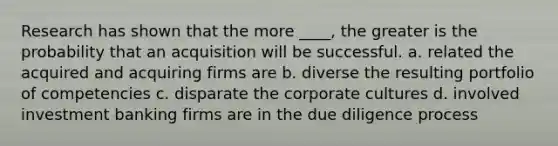 Research has shown that the more ____, the greater is the probability that an acquisition will be successful. a. related the acquired and acquiring firms are b. diverse the resulting portfolio of competencies c. disparate the corporate cultures d. involved investment banking firms are in the due diligence process