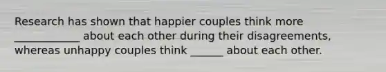 Research has shown that happier couples think more ____________ about each other during their disagreements, whereas unhappy couples think ______ about each other.