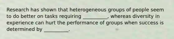 Research has shown that heterogeneous groups of people seem to do better on tasks requiring __________, whereas diversity in experience can hurt the performance of groups when success is determined by __________.