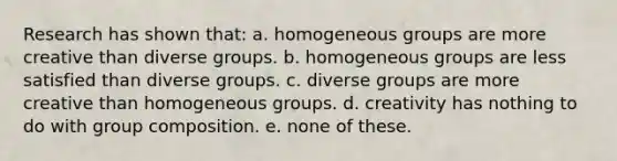 Research has shown that: a. homogeneous groups are more creative than diverse groups. b. homogeneous groups are less satisfied than diverse groups. c. diverse groups are more creative than homogeneous groups. d. creativity has nothing to do with group composition. e. none of these.