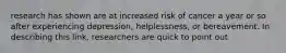research has shown are at increased risk of cancer a year or so after experiencing depression, helplessness, or bereavement. In describing this link, researchers are quick to point out