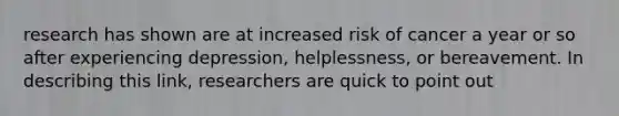 research has shown are at increased risk of cancer a year or so after experiencing depression, helplessness, or bereavement. In describing this link, researchers are quick to point out