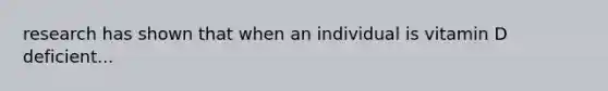 research has shown that when an individual is vitamin D deficient...