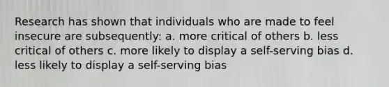 Research has shown that individuals who are made to feel insecure are subsequently: a. more critical of others b. less critical of others c. more likely to display a self-serving bias d. less likely to display a self-serving bias