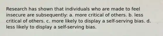 Research has shown that individuals who are made to feel insecure are subsequently: a. more critical of others. b. less critical of others. c. more likely to display a self-serving bias. d. less likely to display a self-serving bias.