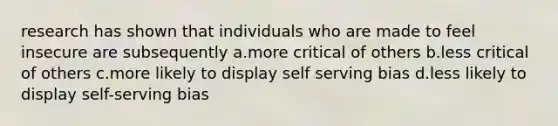 research has shown that individuals who are made to feel insecure are subsequently a.more critical of others b.less critical of others c.more likely to display self serving bias d.less likely to display self-serving bias