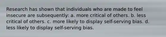 Research has shown that individuals who are made to feel insecure are subsequently: a. more critical of others. b. less critical of others. c. more likely to display self-serving bias. d. less likely to display self-serving bias.