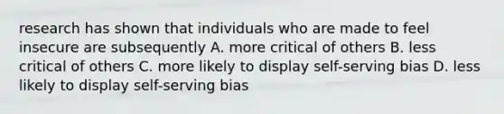 research has shown that individuals who are made to feel insecure are subsequently A. more critical of others B. less critical of others C. more likely to display self-serving bias D. less likely to display self-serving bias