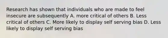 Research has shown that individuals who are made to feel insecure are subsequently A. more critical of others B. Less critical of others C. More likely to display self serving bias D. Less likely to display self serving bias