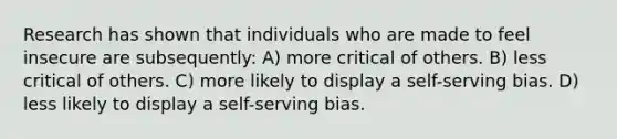 Research has shown that individuals who are made to feel insecure are subsequently: A) more critical of others. B) less critical of others. C) more likely to display a self-serving bias. D) less likely to display a self-serving bias.