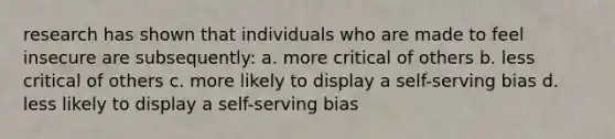 research has shown that individuals who are made to feel insecure are subsequently: a. more critical of others b. less critical of others c. more likely to display a self-serving bias d. less likely to display a self-serving bias