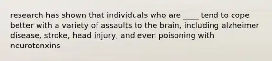 research has shown that individuals who are ____ tend to cope better with a variety of assaults to the brain, including alzheimer disease, stroke, head injury, and even poisoning with neurotonxins