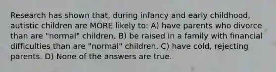 Research has shown that, during infancy and early childhood, autistic children are MORE likely to: A) have parents who divorce than are "normal" children. B) be raised in a family with financial difficulties than are "normal" children. C) have cold, rejecting parents. D) None of the answers are true.