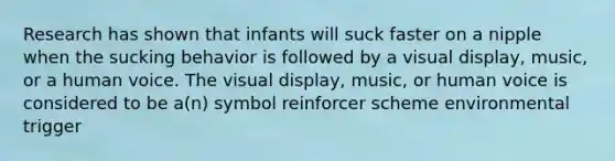 Research has shown that infants will suck faster on a nipple when the sucking behavior is followed by a visual display, music, or a human voice. The visual display, music, or human voice is considered to be a(n) symbol reinforcer scheme environmental trigger