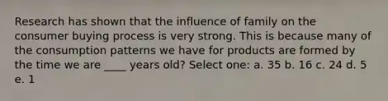 Research has shown that the influence of family on the consumer buying process is very strong. This is because many of the consumption patterns we have for products are formed by the time we are ____ years old? Select one: a. 35 b. 16 c. 24 d. 5 e. 1