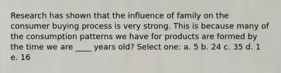 Research has shown that the influence of family on the consumer buying process is very strong. This is because many of the consumption patterns we have for products are formed by the time we are ____ years old? Select one: a. 5 b. 24 c. 35 d. 1 e. 16