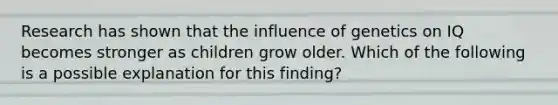 Research has shown that the influence of genetics on IQ becomes stronger as children grow older. Which of the following is a possible explanation for this finding?