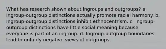 What has research shown about ingroups and outgroups? a. Ingroup-outgroup distinctions actually promote racial harmony. b. Ingroup-outgroup distinctions inhibit ethnocentrism. c. Ingroup-outgroup distinctions have little social meaning because everyone is part of an ingroup. d. Ingroup-outgroup boundaries lead to unfairly negative views of outgroups.