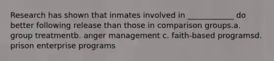 Research has shown that inmates involved in ____________ do better following release than those in comparison groups.a. group treatmentb. anger management c. faith-based programsd. prison enterprise programs