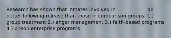 Research has shown that inmates involved in ____________ do better following release than those in comparison groups. 1.) group treatment 2.) anger management 3.) faith-based programs 4.) prison enterprise programs