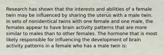 Research has shown that the interests and abilities of a female twin may be influenced by sharing the uterus with a male twin. In sets of nonidentical twins with one female and one male, the females appear to have brain activity patterns that are more similar to males than to other females. The hormone that is most likely responsible for influencing the development of brain activity patterns in a female who has a male twin is: