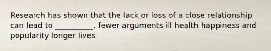 Research has shown that the lack or loss of a close relationship can lead to __________. fewer arguments ill health happiness and popularity longer lives