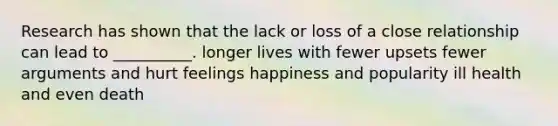 Research has shown that the lack or loss of a close relationship can lead to __________. longer lives with fewer upsets fewer arguments and hurt feelings happiness and popularity ill health and even death