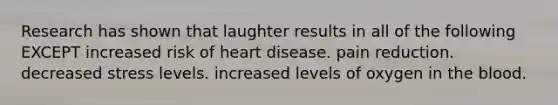 Research has shown that laughter results in all of the following EXCEPT increased risk of heart disease. pain reduction. decreased stress levels. increased levels of oxygen in the blood.