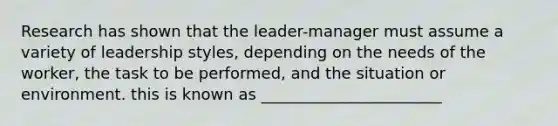 Research has shown that the leader-manager must assume a variety of leadership styles, depending on the needs of the worker, the task to be performed, and the situation or environment. this is known as _______________________