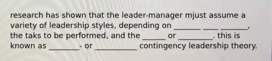 research has shown that the leader-manager mjust assume a variety of leadership styles, depending on _______ ____ _______, the taks to be performed, and the ______ or _________. this is known as ________- or ___________ contingency leadership theory.