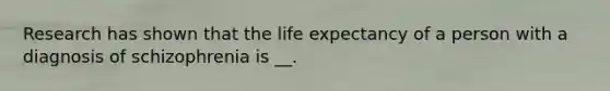 Research has shown that the life expectancy of a person with a diagnosis of schizophrenia is __.