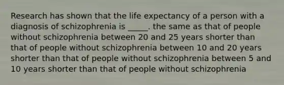 Research has shown that the life expectancy of a person with a diagnosis of schizophrenia is _____. the same as that of people without schizophrenia between 20 and 25 years shorter than that of people without schizophrenia between 10 and 20 years shorter than that of people without schizophrenia between 5 and 10 years shorter than that of people without schizophrenia