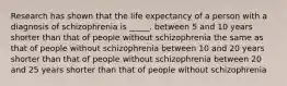 Research has shown that the life expectancy of a person with a diagnosis of schizophrenia is _____. between 5 and 10 years shorter than that of people without schizophrenia the same as that of people without schizophrenia between 10 and 20 years shorter than that of people without schizophrenia between 20 and 25 years shorter than that of people without schizophrenia