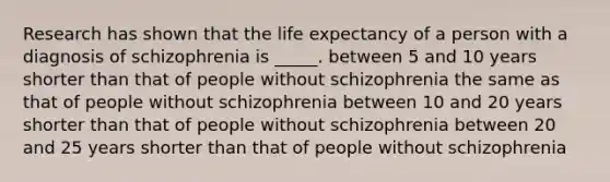 Research has shown that the life expectancy of a person with a diagnosis of schizophrenia is _____. between 5 and 10 years shorter than that of people without schizophrenia the same as that of people without schizophrenia between 10 and 20 years shorter than that of people without schizophrenia between 20 and 25 years shorter than that of people without schizophrenia