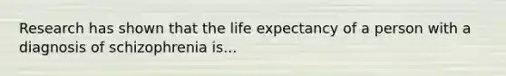 Research has shown that the life expectancy of a person with a diagnosis of schizophrenia is...