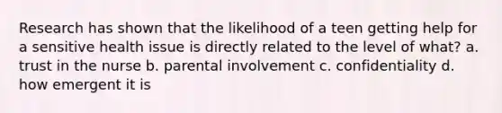 Research has shown that the likelihood of a teen getting help for a sensitive health issue is directly related to the level of what? a. trust in the nurse b. parental involvement c. confidentiality d. how emergent it is