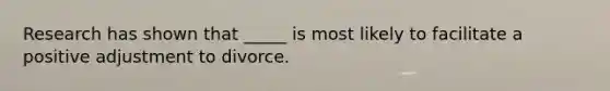 Research has shown that _____ is most likely to facilitate a positive adjustment to divorce.