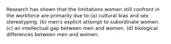 Research has shown that the limitations women still confront in the workforce are primarily due to (a) cultural bias and sex stereotyping. (b) men's explicit attempt to subordinate women. (c) an intellectual gap between men and women. (d) biological differences between men and women.