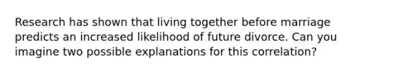 Research has shown that living together before marriage predicts an increased likelihood of future divorce. Can you imagine two possible explanations for this correlation?