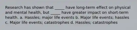 Research has shown that _____ have long-term effect on physical and mental health, but _____ have greater impact on short-term health. a. Hassles; major life events b. Major life events; hassles c. Major life events; catastrophes d. Hassles; catastrophes