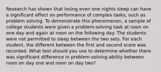 Research has shown that losing even one nights sleep can have a significant effect on performance of complex tasks, such as problem solving. To demonstrate this phenomenon, a sample of college students were given a problem-solving task at noon on one day and again at noon on the following day. The students were not permitted to sleep between the two sets. For each student, the different between the first and second score was recorded. What test should you use to determine whether there was significant difference in problem-solving ability between noon on day one and noon on day two?