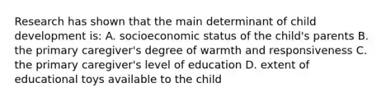 Research has shown that the main determinant of child development is: A. socioeconomic status of the child's parents B. the primary caregiver's degree of warmth and responsiveness C. the primary caregiver's level of education D. extent of educational toys available to the child